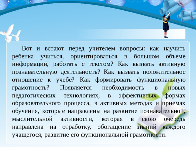 Вот и встают перед учителем вопросы: как научить ребенка учиться, ориентироваться в большом объеме информации, работать с текстом? Как вызвать активную познавательную деятельность? Как вызвать положительное отношение к учебе? Как формировать функциональную грамотность? Появляется необходимость в новых педагогических технологиях, в эффективных формах образовательного процесса, в активных методах и приемах обучения, которые направлены на развитие познавательной, мыслительной активности, которая в свою очередь направлена на отработку, обогащение знаний каждого учащегося, развитие его функциональной грамотности.