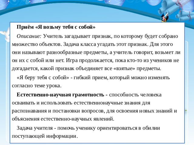 Приём «Я возьму тебя с собой» Описание:  Учитель загадывает признак, по которому будет собрано множество объектов. Задача класса угадать этот признак. Для этого они называют разнообразные предметы, а учитель говорит, возьмет ли он их с собой или нет. Игра продолжается, пока кто-то из учеников не догадается, какой признак объединяет все «взятые» предметы. «Я беру тебя с собой» - гибкий прием, который можно изменять согласно теме урока. Естественно-научная грамотность -  способность человека осваивать и использовать естественнонаучные знания для распознавания и постановки вопросов, для освоения новых знаний и объяснения естественно-научных явлений. Задача учителя - помочь ученику ориентироваться в обилии поступающей информации.