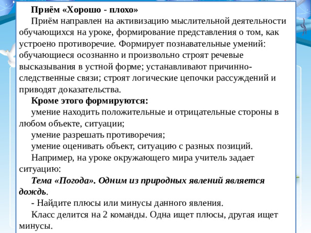 Приём «Хорошо - плохо» Приём направлен на активизацию мыслительной деятельности обучающихся на уроке, формирование представления о том, как устроено противоречие. Формирует познавательные умений: обучающиеся осознанно и произвольно строят речевые высказывания в устной форме; устанавливают причинно-следственные связи; строят логические цепочки рассуждений и приводят доказательства. Кроме этого формируются: умение находить положительные и отрицательные стороны в любом объекте, ситуации; умение разрешать противоречия; умение оценивать объект, ситуацию с разных позиций. Например, на уроке окружающего мира учитель задает ситуацию: Тема «Погода». Одним из природных явлений является дождь . - Найдите плюсы или минусы данного явления. Класс делится на 2 команды. Одна ищет плюсы, другая ищет минусы.