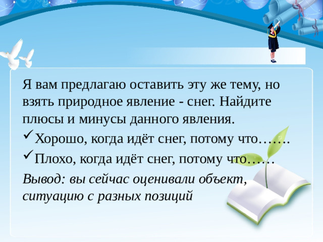 Я вам предлагаю оставить эту же тему, но взять природное явление - снег. Найдите плюсы и минусы данного явления. Хорошо, когда идёт снег, потому что……. Плохо, когда идёт снег, потому что…… Вывод: вы сейчас оценивали объект, ситуацию с разных позиций