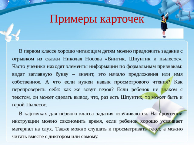 Примеры карточек В первом классе хорошо читающим детям можно предложить задание с отрывком из сказки Николая Носова «Винтик, Шпунтик и пылесос». Часто ученики находят элементы информации по формальным признакам: видят заглавную букву – значит, это начало предложения или имя собственное. А что если нужен навык просмотрового чтения? Как перепроверить себя: как же зовут героя? Если ребенок не знаком с текстом, он может сделать вывод, что, раз есть Шпунтик, то может быть и герой Пылесос. В карточках для первого класса задания озвучиваются. На прочтении инструкции можно сэкономить время, если ребенок хорошо усваивает материал на слух. Также можно слушать и просматривать текст, а можно читать вместе с диктором или самому.