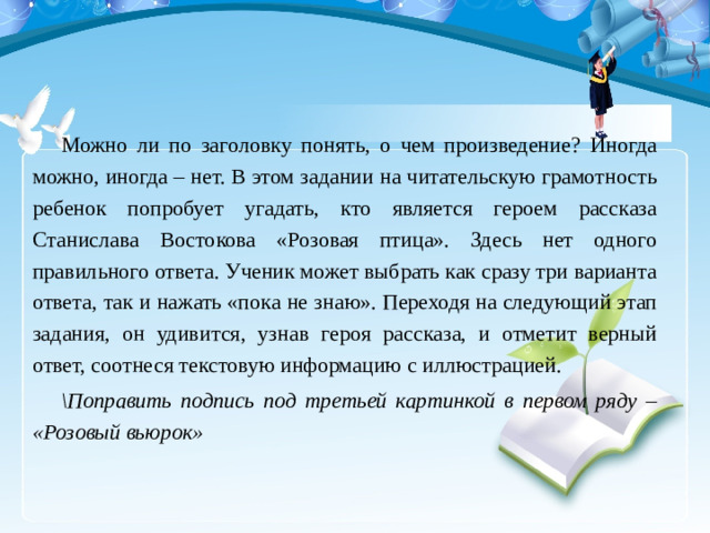 Можно ли по заголовку понять, о чем произведение? Иногда можно, иногда – нет. В этом задании на читательскую грамотность ребенок попробует угадать, кто является героем рассказа Станислава Востокова «Розовая птица». Здесь нет одного правильного ответа. Ученик может выбрать как сразу три варианта ответа, так и нажать «пока не знаю». Переходя на следующий этап задания, он удивится, узнав героя рассказа, и отметит верный ответ, соотнеся текстовую информацию с иллюстрацией. \Поправить подпись под третьей картинкой в первом ряду – «Розовый вьюрок»