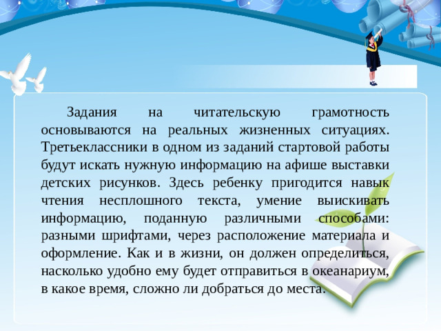 Задания на читательскую грамотность основываются на реальных жизненных ситуациях. Третьеклассники в одном из заданий стартовой работы будут искать нужную информацию на афише выставки детских рисунков. Здесь ребенку пригодится навык чтения несплошного текста, умение выискивать информацию, поданную различными способами: разными шрифтами, через расположение материала и оформление. Как и в жизни, он должен определиться, насколько удобно ему будет отправиться в океанариум, в какое время, сложно ли добраться до места.