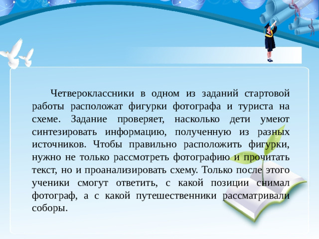 Четвероклассники в одном из заданий стартовой работы расположат фигурки фотографа и туриста на схеме. Задание проверяет, насколько дети умеют синтезировать информацию, полученную из разных источников. Чтобы правильно расположить фигурки, нужно не только рассмотреть фотографию и прочитать текст, но и проанализировать схему. Только после этого ученики смогут ответить, с какой позиции снимал фотограф, а с какой путешественники рассматривали соборы.