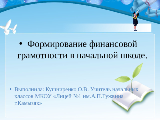 Формирование финансовой грамотности в начальной школе. Выполнила: Кушниренко О.В. Учитель начальных классов МКОУ «Лицей №1 им.А.П.Гужвина г.Камызяк»