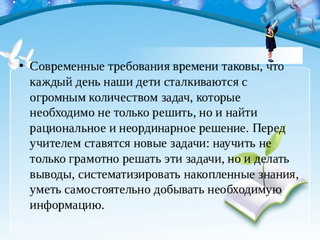 Современные требования времени таковы, что каждый день наши дети сталкиваются с огромным количеством задач, которые необходимо не только решить, но и найти рациональное и неординарное решение. Перед учителем ставятся новые задачи: научить не только грамотно решать эти задачи, но и делать выводы, систематизировать накопленные знания, уметь самостоятельно добывать необходимую информацию.