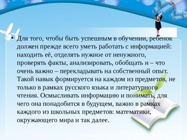 Для того, чтобы быть успешным в обучении, ребенок должен прежде всего уметь работать с информацией: находить её, отделять нужное от ненужного, проверять факты, анализировать, обобщать и – что очень важно – перекладывать на собственный опыт. Такой навык формируется на каждом из предметов, не только в рамках русского языка и литературного чтения. Осмысливать информацию и понимать, для чего она понадобится в будущем, важно в рамках каждого из школьных предметов: математики, окружающего мира и так далее.