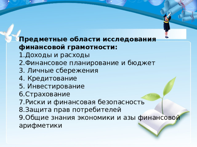 Предметные области исследования финансовой грамотности:  1.Доходы и расходы  2.Финансовое планирование и бюджет  3. Личные сбережения  4. Кредитование  5. Инвестирование  6.Страхование  7.Риски и финансовая безопасность  8.Защита прав потребителей  9.Общие знания экономики и азы финансовой арифметики