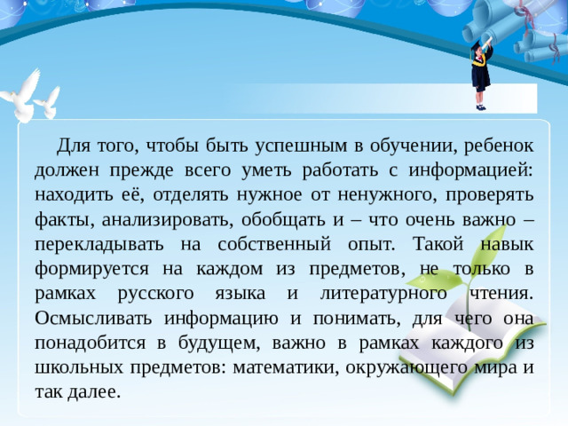 Для того, чтобы быть успешным в обучении, ребенок должен прежде всего уметь работать с информацией: находить её, отделять нужное от ненужного, проверять факты, анализировать, обобщать и – что очень важно – перекладывать на собственный опыт. Такой навык формируется на каждом из предметов, не только в рамках русского языка и литературного чтения. Осмысливать информацию и понимать, для чего она понадобится в будущем, важно в рамках каждого из школьных предметов: математики, окружающего мира и так далее.