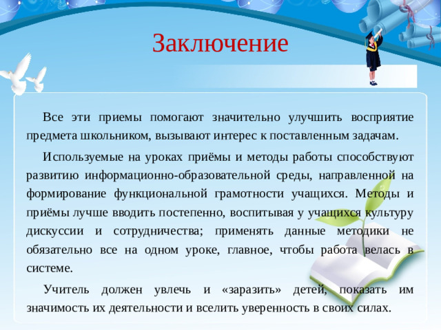 Заключение Все эти приемы помогают значительно улучшить восприятие предмета школьником, вызывают интерес к поставленным задачам. Используемые на уроках приёмы и методы работы способствуют развитию информационно-образовательной среды, направленной на формирование функциональной грамотности учащихся. Методы и приёмы лучше вводить постепенно, воспитывая у учащихся культуру дискуссии и сотрудничества; применять данные методики не обязательно все на одном уроке, главное, чтобы работа велась в системе. Учитель должен увлечь и «заразить» детей, показать им значимость их деятельности и вселить уверенность в своих силах.