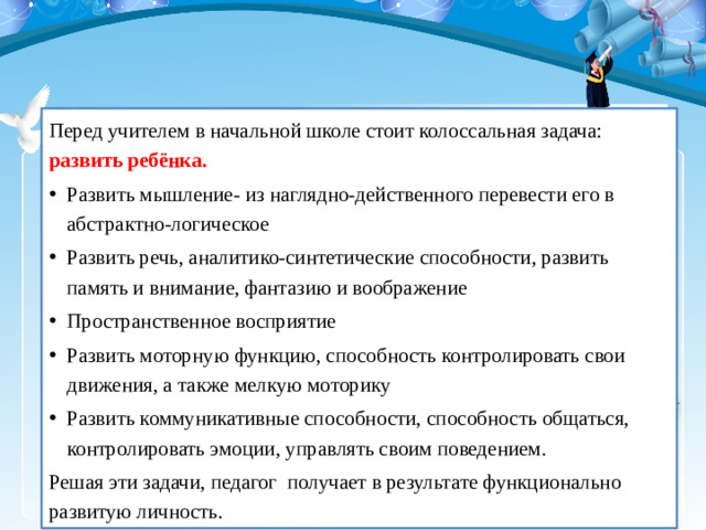 Перед учителем в начальной школе стоит колоссальная задача: развить ребёнка. Развить мышление- из наглядно-действенного перевести его в абстрактно-логическое Развить речь, аналитико-синтетические способности, развить память и внимание, фантазию и воображение Пространственное восприятие Развить моторную функцию, способность контролировать свои движения, а также мелкую моторику Развить коммуникативные способности, способность общаться, контролировать эмоции, управлять своим поведением. Решая эти задачи, педагог получает в результате функционально развитую личность.