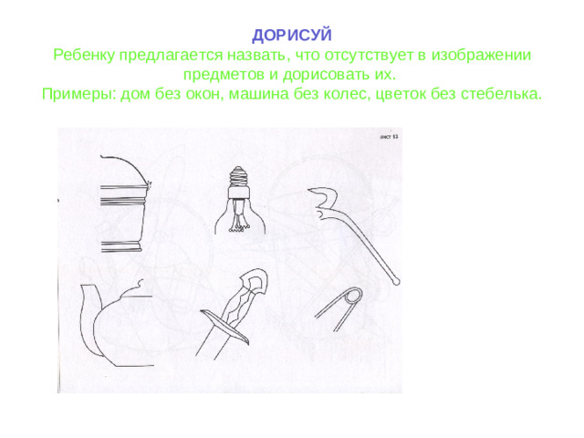 ДОРИСУЙ Ребенку предлагается назвать, что отсутствует в изображении предметов и дорисовать их. Примеры: дом без окон, машина без колес, цветок без стебелька.