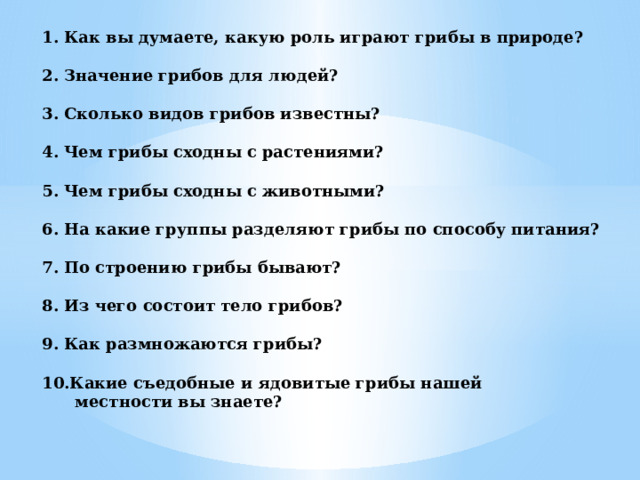 1. Как вы думаете, какую роль играют грибы в природе?   2. Значение грибов для людей?   3. Сколько видов грибов известны?    4. Чем грибы сходны с растениями?   5. Чем грибы сходны с животными?   6. На какие группы разделяют грибы по способу питания?   7. По строению грибы бывают?   8. Из чего состоит тело грибов?   9. Как размножаются грибы?   10.Какие съедобные и ядовитые грибы нашей  местности вы знаете? 