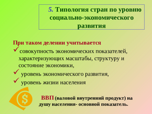 5. Типология стран по уровню социально-экономического развития При таком делении учитывается совокупность экономических показателей, характеризующих масштабы, структуру и состояние экономики,  уровень экономического развития,  уровень жизни населения  ВВП (валовой внутренний продукт) на  душу населения- основной показатель.