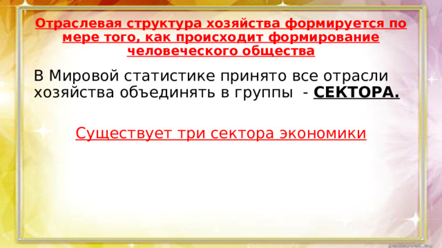 Отраслевая структура хозяйства формируется по мере того, как происходит формирование человеческого общества В Мировой статистике принято все отрасли хозяйства объединять в группы - СЕКТОРА.  Существует три сектора экономики