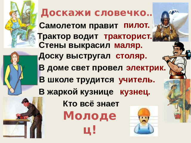 Доскажи словечко … пилот. Самолетом правит Трактор водит тракторист. Стены выкрасил маляр. Доску выстругал столяр. В доме свет провел электрик. В школе трудится учитель. В жаркой кузнице кузнец. Кто всё знает Молодец!