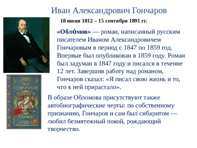 Иван Александрович Гончаров 18 июня 1812 – 15 сентября 1891 гг. «Обло́мов»  — роман, написанный русским писателем Иваном Александровичем Гончаровым в период с 1847 по 1859 год. Впервые был опубликован в 1859 году.  Роман был задуман в 1847 году и писался в течение 12 лет. Завершив работу над романом, Гончаров сказал: «Я писал свою жизнь и то, что к ней прирастало». В образе Обломова присутствуют также автобиографические черты: по собственному признанию, Гончаров и сам был сибаритом — любил безмятежный покой, рождающий творчество.