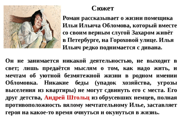 Сюжет Роман рассказывает о жизни помещика Ильи Ильича Обломова, который вместе со своим верным слугой Захаром живёт в Петербурге, на Гороховой улице. Илья Ильич редко поднимается с дивана.   Он не занимается никакой деятельностью, не выходит в свет; лишь предаётся мыслям о том, как надо жить, и мечтам об уютной безмятежной жизни в родном имении Обломовка. Никакие беды (упадок хозяйства, угрозы выселения из квартиры) не могут сдвинуть его с места.  Его друг детства, Андрей Штольц из обрусевших немцев, полная противоположность вялому мечтательному Илье, заставляет героя на какое-то время очнуться и окунуться в жизнь.