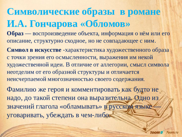 Символические образы в романе И.А. Гончарова «Обломов» Образ — воспроизведение объекта, информация о нём или его описание, структурно сходное, но не совпадающее с ним. Символ в искусстве -характеристика художественного образа с точки зрения его осмысленности, выражения им некой художественной идеи. В отличие от аллегории, смысл символа неотделим от его образной структуры и отличается неисчерпаемой многозначностью своего содержания . Фамилию же героя и комментировать как будто не надо, до такой степени она выразительна. Одно из значений глагола «обламывать» в русском языке — уговаривать, убеждать в чем-либо.