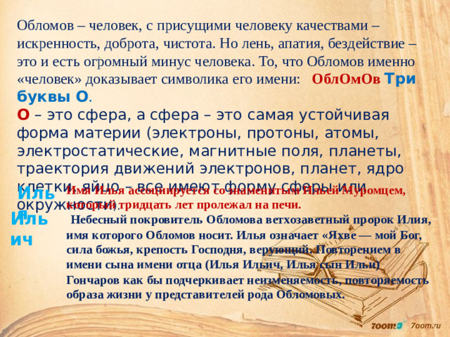 Илья Обломов – человек, с присущими человеку качествами – искренность, доброта, чистота. Но лень, апатия, бездействие – это и есть огромный минус человека. То, что Обломов именно «человек» доказывает символика его имени: ОблОмОв Три буквы О . О  – это сфера, а сфера – это самая устойчивая форма материи (электроны, протоны, атомы, электростатические, магнитные поля, планеты, траектория движений электронов, планет, ядро клетки, яйцо – все имеют форму сферы или окружности ). Имя Илья ассоциируется со знаменитым Ильей Муромцем, который тридцать лет пролежал на печи.  Небесный покровитель Обломова ветхозаветный пророк Илия, имя которого Обломов носит. Илья означает «Яхве — мой Бог, сила божья, крепость Господня, верующий. Повторением в имени сына имени отца (Илья Ильич, Илья сын Ильи) Гончаров как бы подчеркивает неизменяемость, повторяемость образа жизни у представителей рода Обломовых.  Ильич