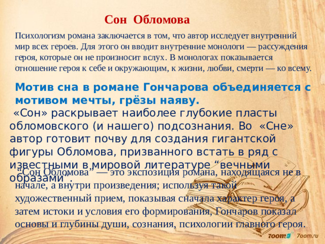 Сон Обломова Психологизм романа заключается в том, что автор исследует внутренний мир всех героев. Для этого он вводит внутренние монологи — рассуждения героя, которые он не произносит вслух. В монологах показывается отношение героя к себе и окружающим, к жизни, любви, смерти — ко всему. Мотив сна в романе Гончарова объединяется с мотивом мечты, грёзы наяву.  «Сон» раскрывает наиболее глубокие пласты обломовского (и нашего) подсознания. Во «Сне» автор готовит почву для создания гигантской фигуры Обломова, призванного встать в ряд с известными в мировой литературе “вечными образами”.  “ Сон Обломова” — это экспозиция романа, находящаяся не в начале, а внутри произведения; используя такой художественный прием, показывая сначала характер героя, а затем истоки и условия его формирования, Гончаров показал основы и глубины души, сознания, психологии главного героя.