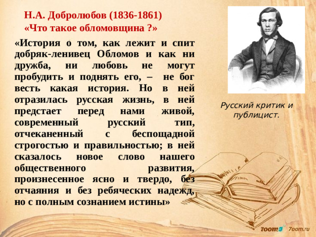 Н.А. Добролюбов (1836-1861) «Что такое обломовщина ?» «История о том, как лежит и спит добряк-ленивец Обломов и как ни дружба, ни любовь не могут пробудить и поднять его, – не бог весть какая история. Но в ней отразилась русская жизнь, в ней предстает перед нами живой, современный русский тип, отчеканенный с беспощадной строгостью и правильностью; в ней сказалось новое слово нашего общественного развития, произнесенное ясно и твердо, без отчаяния и без ребяческих надежд, но с полным сознанием истины»  Русский критик и публицист.