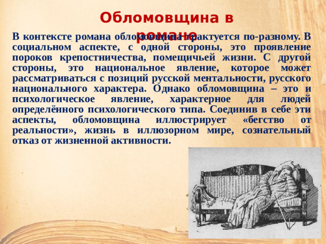 Обломовщина в романе В контексте романа обломовщина трактуется по-разному. В социальном аспекте, с одной стороны, это проявление пороков крепостничества, помещичьей жизни. С другой стороны, это национальное явление, которое может рассматриваться с позиций русской ментальности, русского национального характера. Однако обломовщина – это и психологическое явление, характерное для людей определённого психологического типа. Соединив в себе эти аспекты, обломовщина иллюстрирует «бегство от реальности», жизнь в иллюзорном мире, сознательный отказ от жизненной активности.