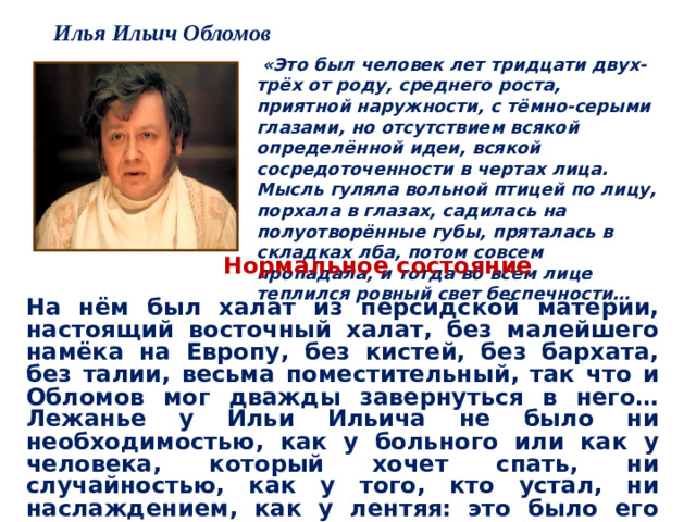 Илья Ильич Обломов  «Это был человек лет тридцати двух-трёх от роду, среднего роста, приятной наружности, с тёмно-серыми глазами, но отсутствием всякой определённой идеи, всякой сосредоточенности в чертах лица. Мысль гуляла вольной птицей по лицу, порхала в глазах, садилась на полуотворённые губы, пряталась в складках лба, потом совсем пропадала, и тогда во всём лице теплился ровный свет беспечности… Нормальное состояние  На нём был халат из персидской материи, настоящий восточный халат, без малейшего намёка на Европу, без кистей, без бархата, без талии, весьма поместительный, так что и Обломов мог дважды завернуться в него… Лежанье у Ильи Ильича не было ни необходимостью, как у больного или как у человека, который хочет спать, ни случайностью, как у того, кто устал, ни наслаждением, как у лентяя: это было его нормальным состоянием…»