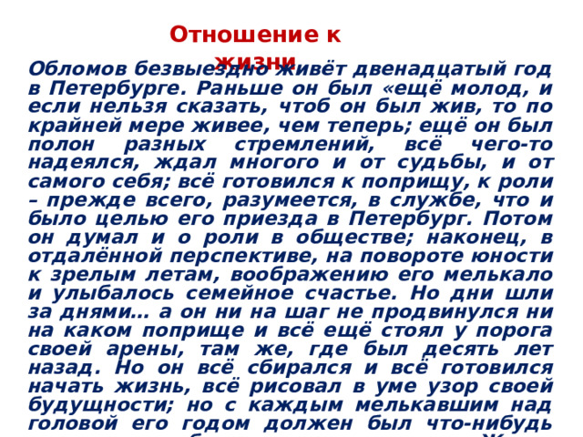 Отношение к жизни Обломов безвыездно живёт двенадцатый год в Петербурге. Раньше он был «ещё молод, и если нельзя сказать, чтоб он был жив, то по крайней мере живее, чем теперь; ещё он был полон разных стремлений, всё чего-то надеялся, ждал многого и от судьбы, и от самого себя; всё готовился к поприщу, к роли – прежде всего, разумеется, в службе, что и было целью его приезда в Петербург. Потом он думал и о роли в обществе; наконец, в отдалённой перспективе, на повороте юности к зрелым летам, воображению его мелькало и улыбалось семейное счастье. Но дни шли за днями… а он ни на шаг не продвинулся ни на каком поприще и всё ещё стоял у порога своей арены, там же, где был десять лет назад. Но он всё сбирался и всё готовился начать жизнь, всё рисовал в уме узор своей будущности; но с каждым мелькавшим над головой его годом должен был что-нибудь изменять и отбрасывать в этом узоре. Жизнь в его глазах разделялась на две половины: одна состояла из труда и скуки – это у него были синонимы; другая – из покоя и мирного веселья…