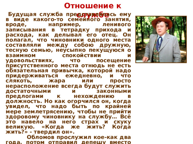 Отношение к службе  Будущая служба представлялась ему в виде какого-то семейного занятия, вроде, например, ленивого записывания в тетрадку прихода и расхода, как делывал его отец. Он полагал, что чиновники одного места составляли между собою дружную, тесную семью, неусыпно пекущуюся о взаимном спокойствии и удовольствиях, что посещение присутственного места отнюдь не есть обязательная привычка, которой надо придерживаться ежедневно, и что слякоть, жара или просто нерасположение всегда будут служить достаточными и законными предлогами к нехождению в должность. Но как огорчился он, когда увидел, что надо быть по крайней мере землетрясению, чтобы не прийти здоровому чиновнику на службу… Всё это навело на него страх и скуку великую. «Когда же жить? Когда жить?» - твердил он».  Обломов прослужил кое-как два года, потом отправил депешу вместо Астрахани в Архангельск. Боясь ответственности, Обломов ушёл домой и прислал медицинское свидетельство о болезни. Понимая, что рано или поздно придётся «выздороветь», подаёт в отставку.