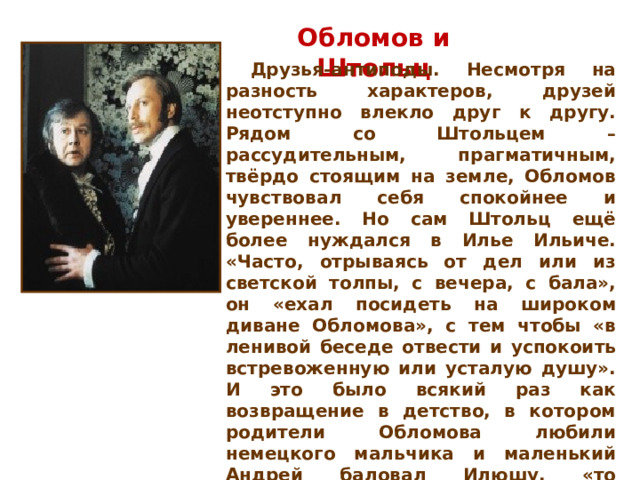 Обломов и Штольц  Друзья-антиподы. Несмотря на разность характеров, друзей неотступно влекло друг к другу. Рядом со Штольцем – рассудительным, прагматичным, твёрдо стоящим на земле, Обломов чувствовал себя спокойнее и увереннее. Но сам Штольц ещё более нуждался в Илье Ильиче. «Часто, отрываясь от дел или из светской толпы, с вечера, с бала», он «ехал посидеть на широком диване Обломова», с тем чтобы «в ленивой беседе отвести и успокоить встревоженную или усталую душу». И это было всякий раз как возвращение в детство, в котором родители Обломова любили немецкого мальчика и маленький Андрей баловал Илюшу, «то подсказывая ему уроки, то делая за него переводы», это было всякий раз возвращением в «утраченный рай», о котором тоскует не только мечтательный Обломов, но и деятельный Штольц.