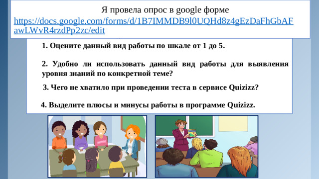 Я провела опрос в google форме  https://docs.google.com/forms/d/1B7IMMDB9l0UQHd8z4gEzDaFhGbAFawLWvR4rzdPp2zc/edit , который содержал следующие вопросы: 1. Оцените данный вид работы по шкале от 1 до 5. 2. Удобно ли использовать данный вид работы для выявления уровня знаний по конкретной теме?  3. Чего не хватило при проведении теста в сервисе Quizizz?  4. Выделите плюсы и минусы работы в программе Quizizz.