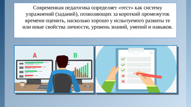 Современная педагогика определяет «тест» как систему упражнений (заданий), позволяющих за короткий промежуток времени оценить, насколько хорошо у испытуемого развиты те или иные свойства личности, уровень знаний, умений и навыков.