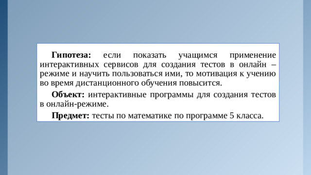 Гипотеза: если показать учащимся применение интерактивных сервисов для создания тестов в онлайн – режиме и научить пользоваться ими, то мотивация к учению во время дистанционного обучения повысится. Объект: интерактивные программы для создания тестов в онлайн-режиме. Предмет: тесты по математике по программе 5 класса.