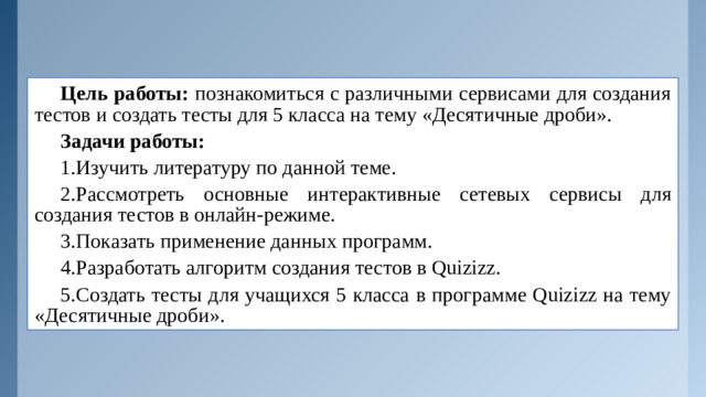 Цель работы: познакомиться с различными сервисами для создания тестов и создать тесты для 5 класса на тему «Десятичные дроби». Задачи работы: 1.Изучить литературу по данной теме. 2.Рассмотреть основные интерактивные сетевых сервисы для создания тестов в онлайн-режиме. 3.Показать применение данных программ. 4.Разработать алгоритм создания тестов в Quizizz. 5.Создать тесты для учащихся 5 класса в программе Quizizz на тему «Десятичные дроби».