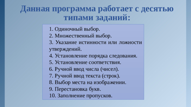 Данная программа работает с десятью типами заданий: 1. Одиночный выбор. 2. Множественный выбор. 3. Указание истинности или ложности утверждений. 4. Установление порядка следования. 5. Установление соответствия. 6. Ручной ввод числа (чисел). 7. Ручной ввод текста (строк). 8. Выбор места на изображении. 9. Перестановка букв. 10. Заполнение пропусков.