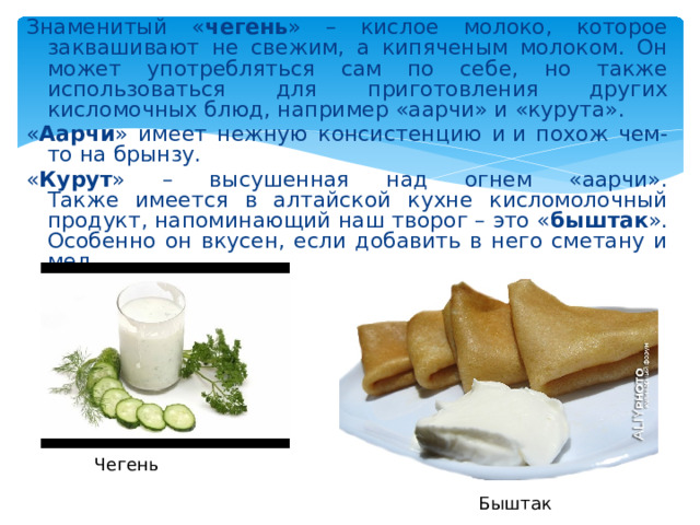 Знаменитый « чегень » – кислое молоко, которое заквашивают не свежим, а кипяченым молоком. Он может употребляться сам по себе, но также использоваться для приготовления других кисломочных блюд, например «аарчи» и «курута». « Аарчи » имеет нежную консистенцию и и похож чем-то на брынзу. « Курут » – высушенная над огнем «аарчи».  Также имеется в алтайской кухне кисломолочный продукт, напоминающий наш творог – это « быштак ». Особенно он вкусен, если добавить в него сметану и мед. Чегень Быштак