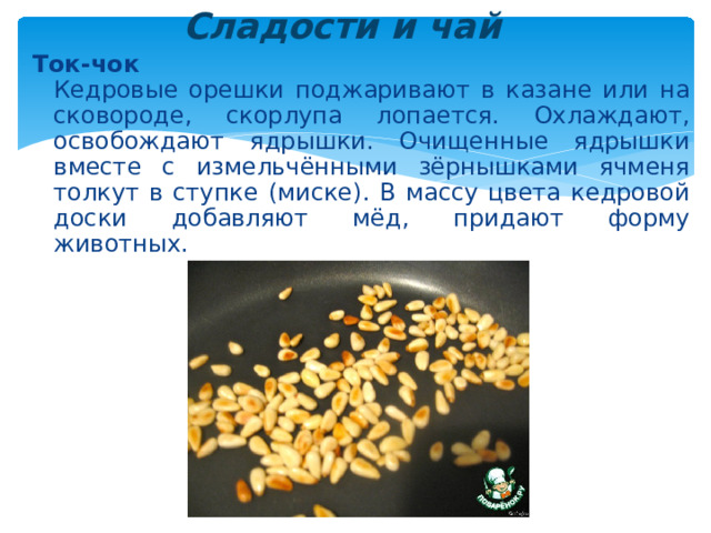 Сладости и чай  Ток-чок  Кедровые орешки поджаривают в казане или на сковороде, скорлупа лопается. Охлаждают, освобождают ядрышки. Очищенные ядрышки вместе с измельчёнными зёрнышками ячменя толкут в ступке (миске). В массу цвета кедровой доски добавляют мёд, придают форму животных. 