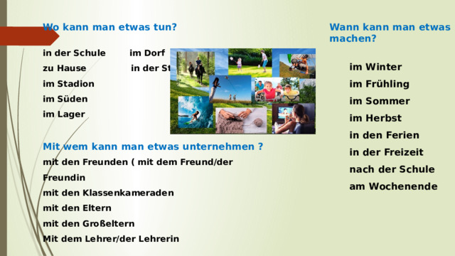 Wo kann man etwas tun? Wann kann man etwas machen?   im Winter in der Schule im Dorf zu Hause in der Stadt  im Frühling  im Sommer im Stadion im Süden  im Herbst  in den Ferien im Lager  in der Freizeit Mit wem kann man etwas unternehmen ?  nach der Schule mit den Freunden ( mit dem Freund/der Freundin  am Wochenende mit den Klassenkameraden mit den Eltern mit den Großeltern  Mit dem Lehrer/der Lehrerin