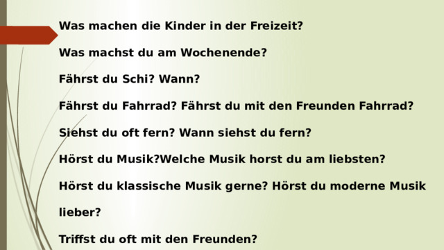 Was machen die Kinder in der Freizeit? Was machst du am Wochenende? Fährst du Schi? Wann? Fährst du Fahrrad? Fährst du mit den Freunden Fahrrad? Siehst du oft fern? Wann siehst du fern? Hörst du Musik?Welche Musik horst du am liebsten? Hörst du klassische Musik gerne? Hörst du moderne Musik lieber? Triffst du oft mit den Freunden? Kannst du reiten?