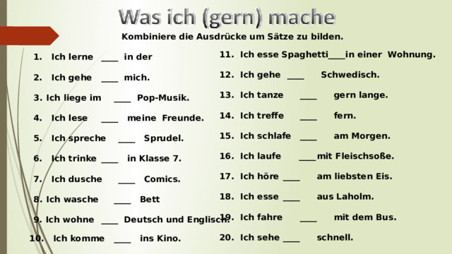 Kombiniere  die Ausdrücke um Sätze zu bilden.   1. Ich lerne  ____ in der   2. Ich gehe  ____ mich.  Ich liege im  ____ Pop-Musik.  4. Ich lese  ____ meine Freunde.   5. Ich spreche  ____ Sprudel.   6. Ich trinke  ____ in Klasse 7.   7. Ich dusche  ____ Comics.   Ich wasche  ____ Bett  9. Ich wohne  ____ Deutsch und Englisch.     11. Ich esse Spaghetti____in einer Wohnung.   12. Ich gehe  ____  Schwedisch.    Ich tanze  ____  gern lange.   Ich treffe  ____  fern.   Ich schlafe ____  am Morgen.   Ich laufe ____  mit Fleischsoße.   Ich höre  ____  am liebsten Eis.   Ich esse  ____  aus Laholm.   Ich fahre  ____  mit dem Bus.   Ich sehe  ____  schnell.   10. Ich komme  ____ ins Kino.