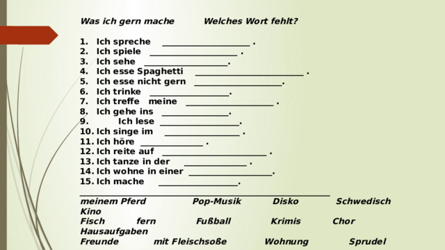 Was ich gern mache Welches Wort fehlt?   1.  Ich spreche _____________________ . 2.  Ich spiele _____________________ . 3.  Ich sehe ____________________. 4.  Ich esse Spaghetti __________________________ . 5.  Ich esse nicht gern _____________________. 6.  Ich trinke ___________________. 7.  Ich treffe meine _____________________ . 8.  Ich gehe ins ________________.  Ich lese ___________________. 10.  Ich singe im __________________ . 11.  Ich höre _______________ . 12.  Ich reite auf _________________________ . 13.  Ich tanze in der _______________ . 14.  Ich wohne in einer ____________________. 15.  Ich mache ___________________. ____________________________________________________________  meinem Pferd Pop-Musik Disko Schwedisch Kino Fisch fern Fußball Krimis Chor Hausaufgaben Freunde mit Fleischsoße Wohnung Sprudel