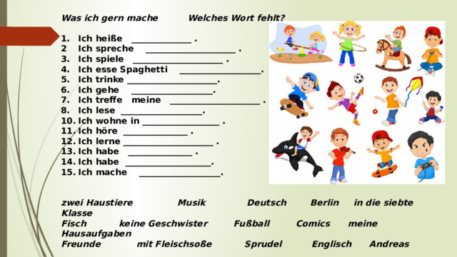 Was ich gern mache Welches Wort fehlt?   1.  Ich heiße ______________ . 2  Ich spreche _____________________ . 3.  Ich spiele _____________________ . 4.  Ich esse Spaghetti ___________________. 5.  Ich trinke _____________________. 6.  Ich gehe ___________________. 7.  Ich treffe meine _____________________ . 8.  Ich lese ___________________. 10.  Ich wohne in __________________ . 11.  Ich höre _______________ . 12.  Ich lerne _____________________ . 13.  Ich habe _______________ . 14.  Ich habe ____________________. 15.  Ich mache ___________________.     zwei Haustiere Musik Deutsch Berlin in die siebte Klasse Fisch keine Geschwister Fußball Comics meine Hausaufgaben Freunde mit Fleischsoße Sprudel Englisch Andreas  