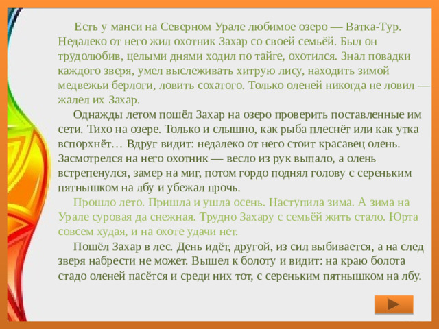 Есть у манси на Северном Урале любимое озеро — Ватка-Тур. Недалеко от него жил охотник Захар со своей семьёй. Был он трудолюбив, целыми днями ходил по тайге, охотился. Знал повадки каждого зверя, умел выслеживать хитрую лису, находить зимой медвежьи берлоги, ловить сохатого. Только оленей никогда не ловил — жалел их Захар.      Однажды летом пошёл Захар на озеро проверить поставленные им сети. Тихо на озере. Только и слышно, как рыба плеснёт или как утка вспорхнёт… Вдруг видит: недалеко от него стоит красавец олень. Засмотрелся на него охотник — весло из рук выпало, а олень встрепенулся, замер на миг, потом гордо поднял голову с сереньким пятнышком на лбу и убежал прочь.      Прошло лето. Пришла и ушла осень. Наступила зима. А зима на Урале суровая да снежная. Трудно Захару с семьёй жить стало. Юрта совсем худая, и на охоте удачи нет.      Пошёл Захар в лес. День идёт, другой, из сил выбивается, а на след зверя набрести не может. Вышел к болоту и видит: на краю болота стадо оленей пасётся и среди них тот, с сереньким пятнышком на лбу.