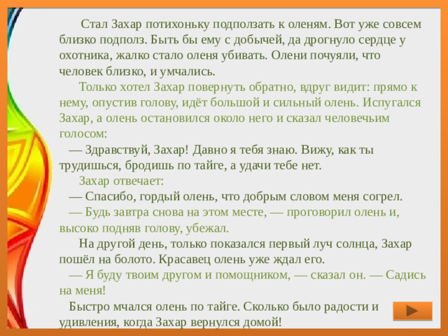 Стал Захар потихоньку подползать к оленям. Вот уже совсем близко подполз. Быть бы ему с добычей, да дрогнуло сердце у охотника, жалко стало оленя убивать. Олени почуяли, что человек близко, и умчались.      Только хотел Захар повернуть обратно, вдруг видит: прямо к нему, опустив голову, идёт большой и сильный олень. Испугался Захар, а олень остановился около него и сказал человечьим голосом:     — Здравствуй, Захар! Давно я тебя знаю. Вижу, как ты трудишься, бродишь по тайге, а удачи тебе нет.      Захар отвечает:     — Спасибо, гордый олень, что добрым словом меня согрел.      — Будь завтра снова на этом месте, — проговорил олень и, высоко подняв голову, убежал.      На другой день, только показался первый луч солнца, Захар пошёл на болото. Красавец олень уже ждал его.      — Я буду твоим другом и помощником, — сказал он. — Садись на меня!     Быстро мчался олень по тайге. Сколько было радости и удивления, когда Захар вернулся домой!