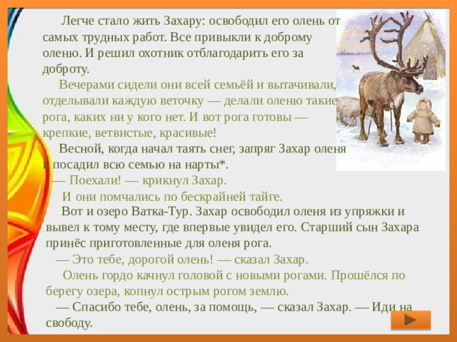 Легче стало жить Захару: освободил его олень от самых трудных работ. Все привыкли к доброму оленю. И решил охотник отблагодарить его за доброту.  Вечерами сидели они всей семьёй и вытачивали, отделывали каждую веточку — делали оленю такие рога, каких ни у кого нет. И вот рога готовы — крепкие, ветвистые, красивые!      Весной, когда начал таять снег, запряг Захар оленя и посадил всю семью на нарты*.      — Поехали! — крикнул Захар.      И они помчались по бескрайней тайге.           Вот и озеро Ватка-Тур. Захар освободил оленя из упряжки и вывел к тому месту, где впервые увидел его. Старший сын Захара принёс приготовленные для оленя рога.      — Это тебе, дорогой олень! — сказал Захар.      Олень гордо качнул головой с новыми рогами. Прошёлся по берегу озера, копнул острым рогом землю.     — Спасибо тебе, олень, за помощь, — сказал Захар. — Иди на свободу.   