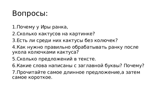 Вопросы: 1.Почему у Иры ранка, 2.Сколько кактусов на картинке? 3.Есть ли среди них кактусы без колючек? 4.Как нужно правильно обрабатывать ранку после укола колючками кактуса? 5.Сколько предложений в тексте. 6.Какие слова написаны с заглавной буквы? Почему? 7.Прочитайте самое длинное предложение,а затем самое короткое.