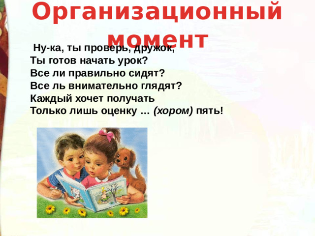 Организационный момент    Ну-ка, ты проверь, дружок,  Ты готов начать урок?  Все ли правильно сидят?  Все ль внимательно глядят?  Каждый хочет получать  Только лишь оценку …  (хором)  пять!