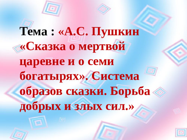 Тема : «А.С. Пушкин «Сказка о мертвой царевне и о семи богатырях». Система образов сказки. Борьба добрых и злых сил.»