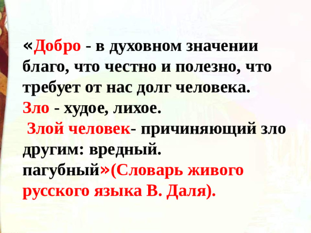 « Добро - в духовном значении благо, что честно и полезно, что требует от нас долг человека. Зло - худое, лихое.  Злой человек - причиняющий зло другим: вредный. пагубный » (Словарь живого русского языка В. Даля).